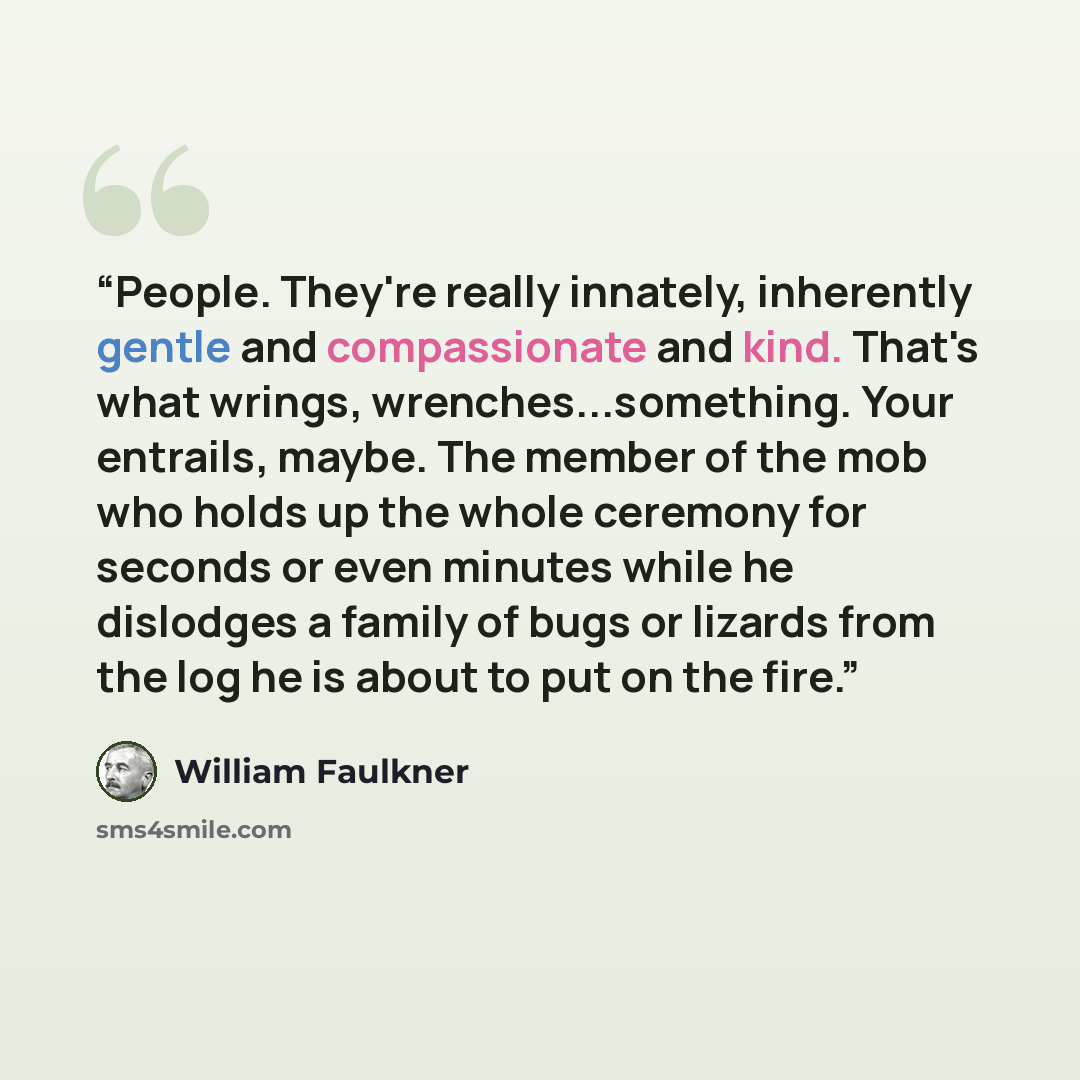 “People. They're really innately, inherently gentle and compassionate and kind. That's what wrings, wrenches...something. Your entrails, maybe. The member of the mob who holds up the whole ceremony for seconds or even minutes while he dislodges a family of bugs or lizards from the log he is about…” quote by William Faulkner