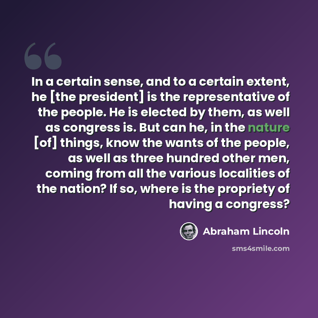 “In a certain sense, and to a certain extent, he [the president] is the representative of the people. He is elected by them, as well as congress is. But can he, in the nature [of] things, know the wants of the people, as well as three hundred other men, coming from all the various localities of the…” quote by Abraham Lincoln