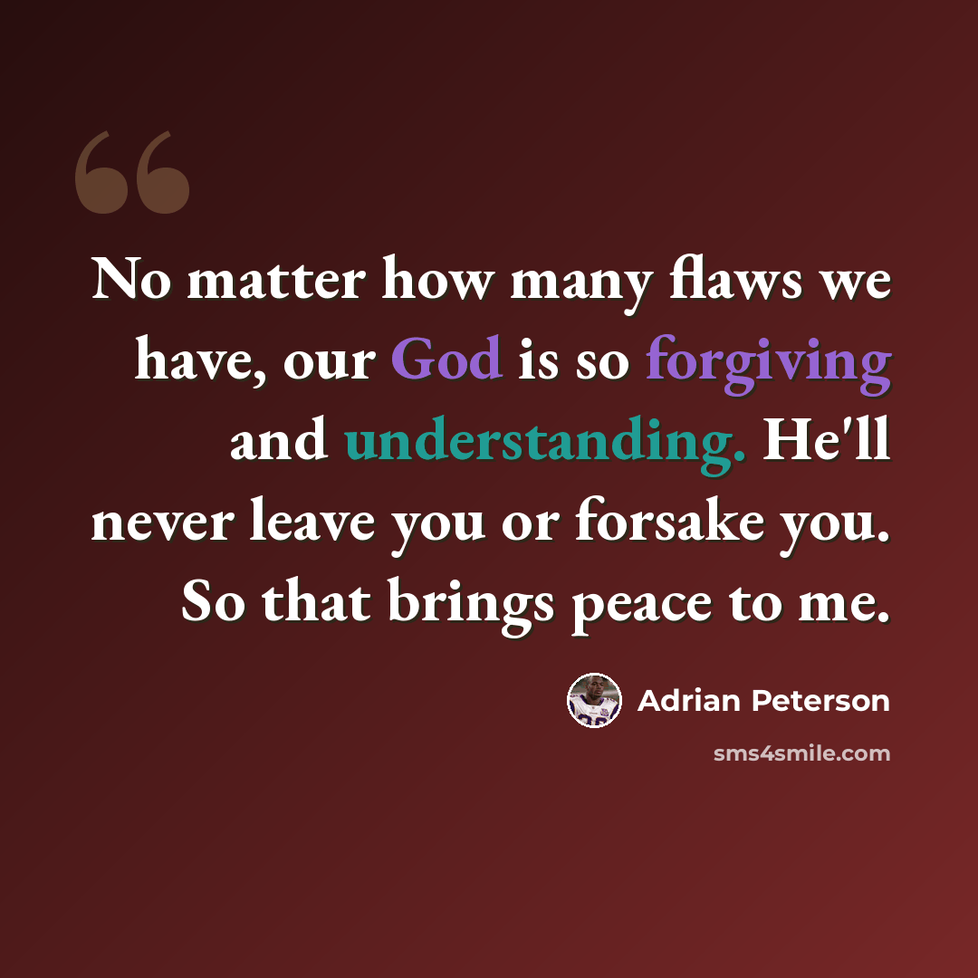 “No matter how many flaws we have, our God is so forgiving and understanding. He'll never leave you or forsake you. So that brings peace to me.” quote by Adrian Peterson