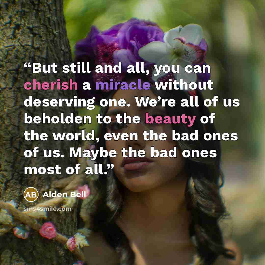 “But still and all, you can cherish a miracle without deserving one. We’re all of us beholden to the beauty of the world, even the bad ones of us. Maybe the bad ones most of all.” quote by Alden Bell