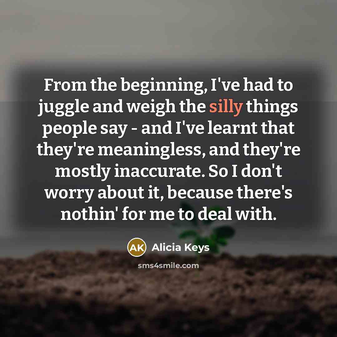 “From the beginning, I've had to juggle and weigh the silly things people say - and I've learnt that they're meaningless, and they're mostly inaccurate. So I don't worry about it, because there's nothin' for me to deal with.” quote by Alicia Keys
