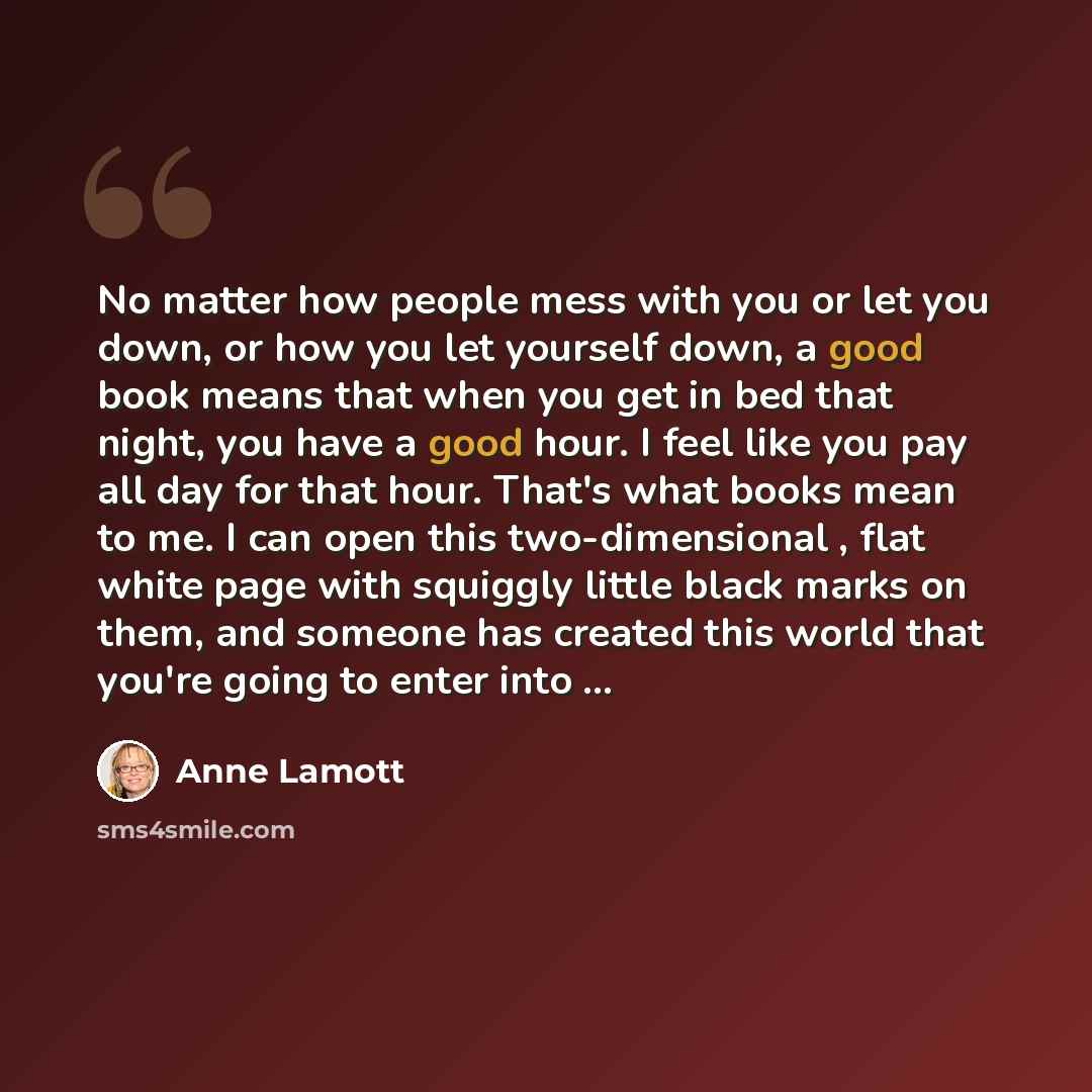 “No matter how people mess with you or let you down, or how you let yourself down, a good book means that when you get in bed that night, you have a good hour. I feel like you pay all day for that hour. That's what books mean to me. I can open this two-dimensional , flat white page with squiggly…” quote by Anne Lamott