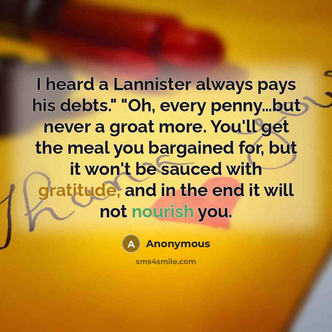 “I heard a Lannister always pays his debts." "Oh, every penny…but never a groat more. You'll get the meal you bargained for, but it won't be sauced with gratitude, and in the end it will not nourish you.” quote by Anonymous