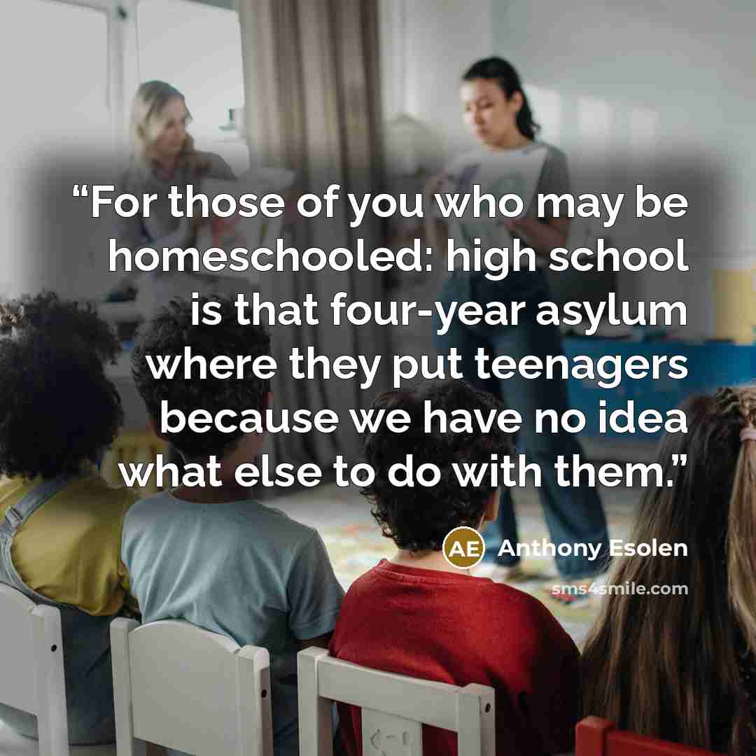 “For those of you who may be homeschooled: high school is that four-year asylum where they put teenagers because we have no idea what else to do with them.” quote by Anthony Esolen