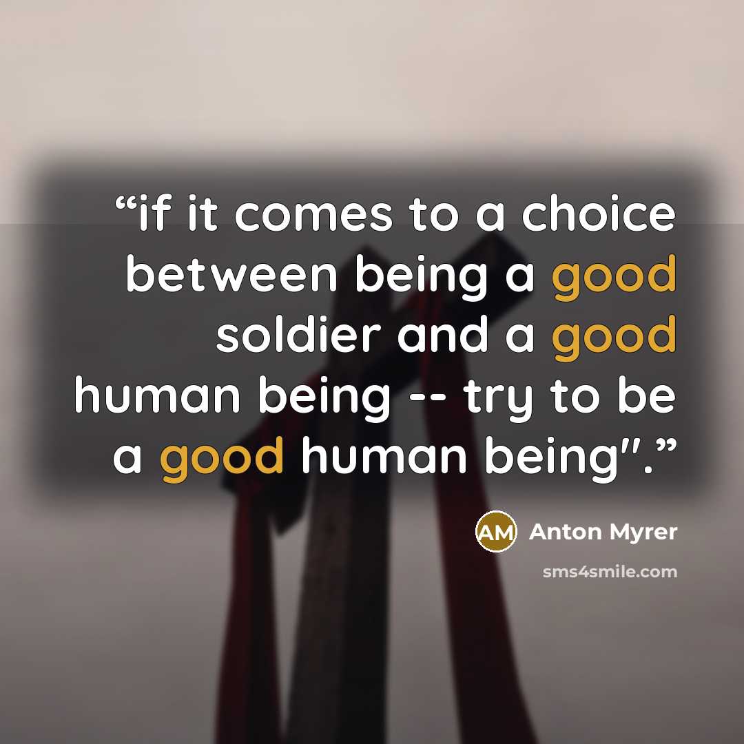 “if it comes to a choice between being a good soldier and a good human being -- try to be a good human being".” quote by Anton Myrer