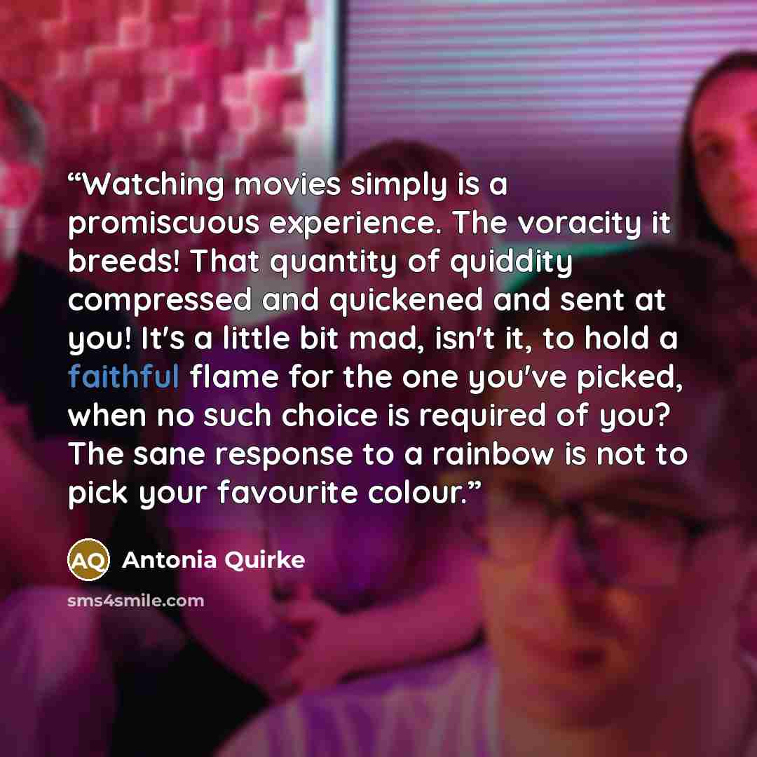 “Watching movies simply is a promiscuous experience. The voracity it breeds! That quantity of quiddity compressed and quickened and sent at you! It's a little bit mad, isn't it, to hold a faithful flame for the one you've picked, when no such choice is required of you? The sane response to a…” quote by Antonia Quirke