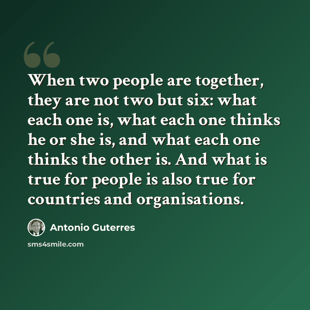 “When two people are together, they are not two but six: what each one is, what each one thinks he or she is, and what each one thinks the other is. And what is true for people is also true for countries and organisations.” quote by Antonio Guterres