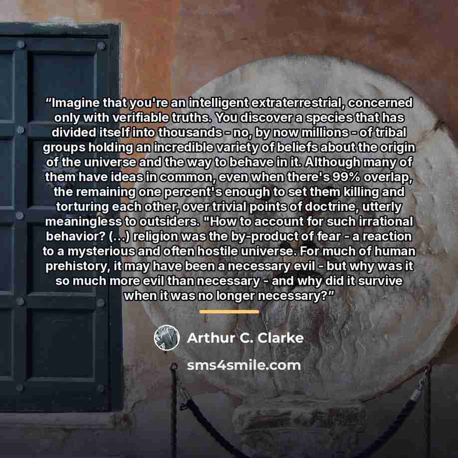 “Imagine that you're an intelligent extraterrestrial, concerned only with verifiable truths. You discover a species that has divided itself into thousands - no, by now millions - of tribal groups holding an incredible variety of beliefs about the origin of the universe and the way to behave in it…” quote by Arthur C. Clarke