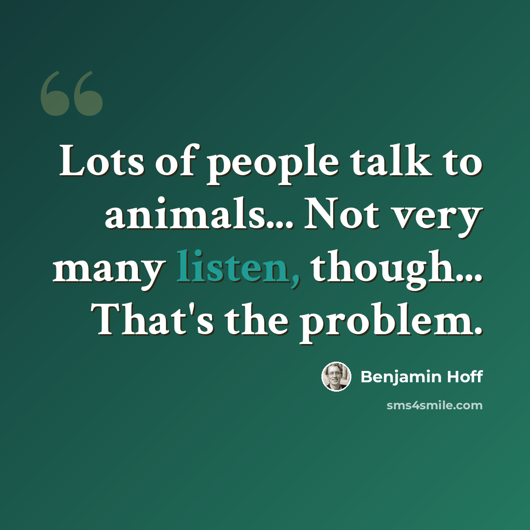 “Lots of people talk to animals... Not very many listen, though... That's the problem.” quote by Benjamin Hoff