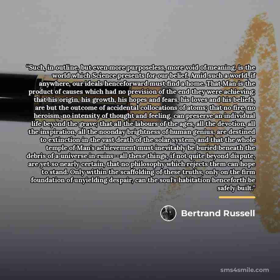 “Such, in outline, but even more purposeless, more void of meaning, is the world which Science presents for our belief. Amid such a world, if anywhere, our ideals henceforward must find a home. That Man is the product of causes which had no prevision of the end they were achieving; that his origin…” quote by Bertrand Russell