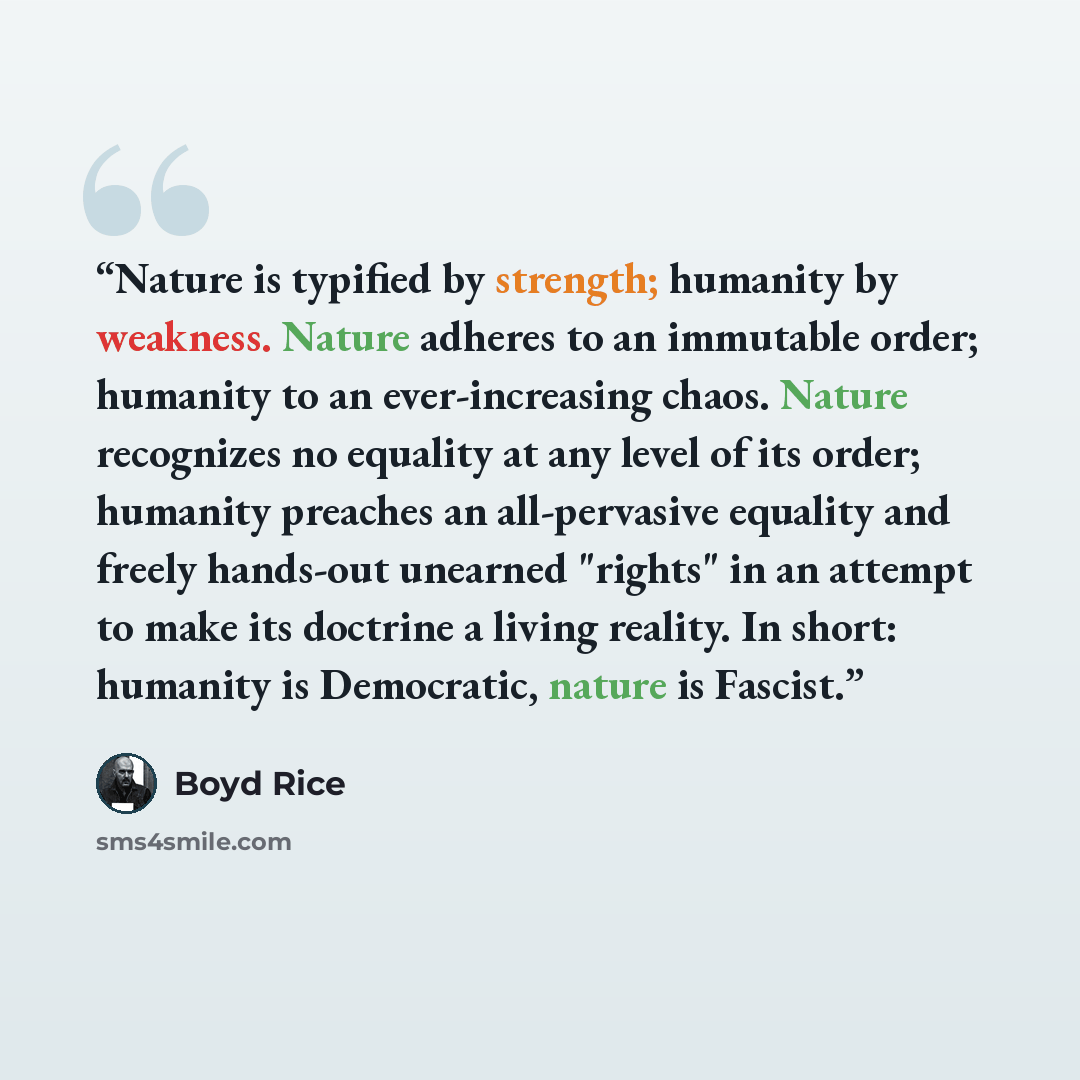 “Nature is typified by strength; humanity by weakness. Nature adheres to an immutable order; humanity to an ever-increasing chaos. Nature recognizes no equality at any level of its order; humanity preaches an all-pervasive equality and freely hands-out unearned "rights" in an attempt to make its…” quote by Boyd Rice