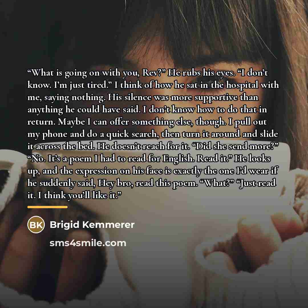“What is going on with you, Rev?” He rubs his eyes. “I don’t know. I’m just tired.” I think of how he sat in the hospital with me, saying nothing. His silence was more supportive than anything he could have said. I don’t know how to do that in return. Maybe I can offer something else, though. I…” quote by Brigid Kemmerer