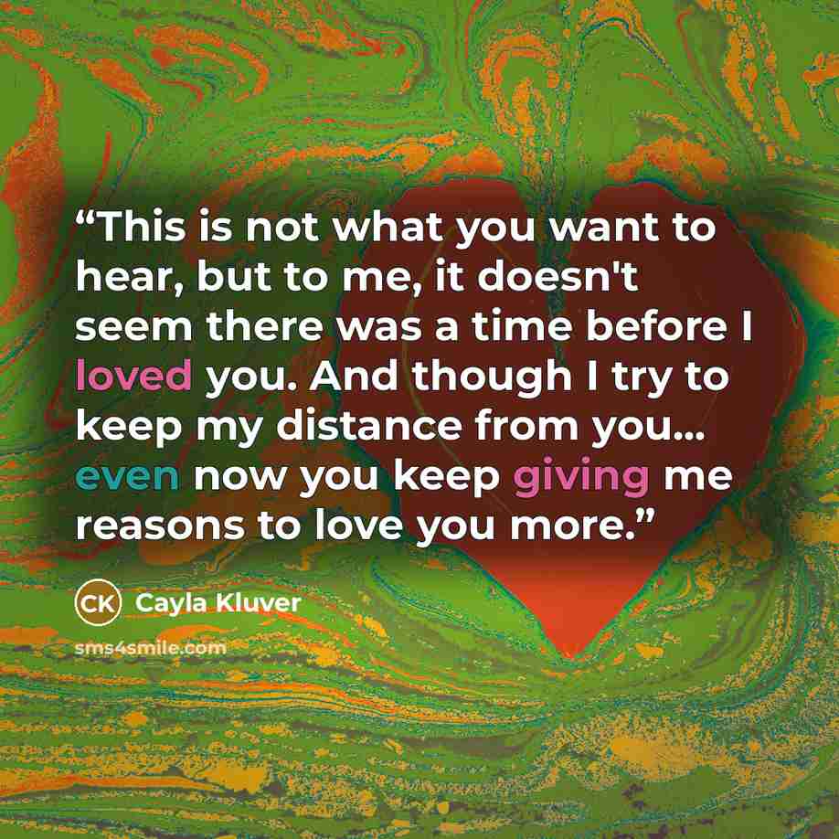 “This is not what you want to hear, but to me, it doesn't seem there was a time before I loved you. And though I try to keep my distance from you... even now you keep giving me reasons to love you more.” quote by Cayla Kluver