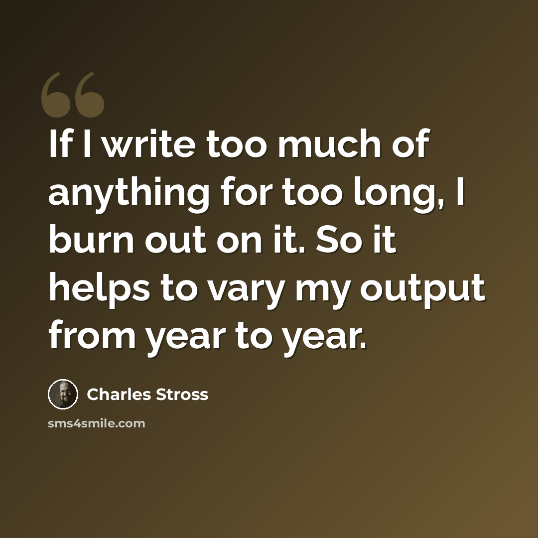 “If I write too much of anything for too long, I burn out on it. So it helps to vary my output from year to year.” quote by Charles Stross