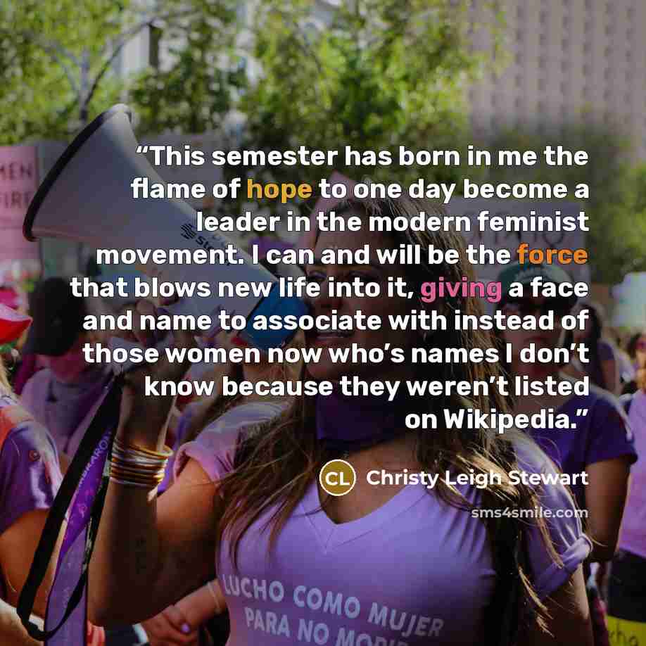 “This semester has born in me the flame of hope to one day become a leader in the modern feminist movement. I can and will be the force that blows new life into it, giving a face and name to associate with instead of those women now who’s names I don’t know because they weren’t listed on Wikipedia.” quote by Christy Leigh Stewart