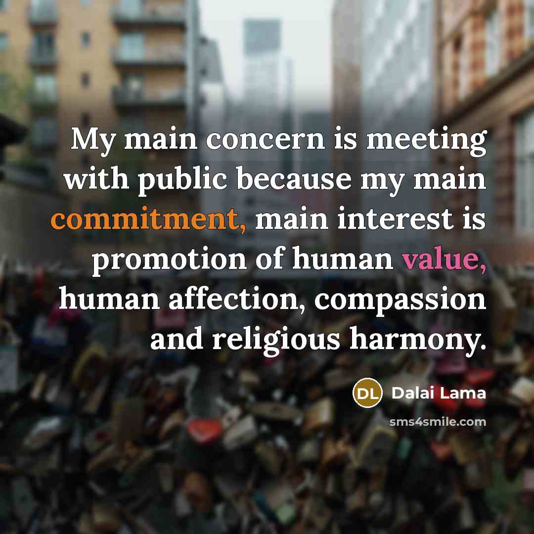 “My main concern is meeting with public because my main commitment, main interest is promotion of human value, human affection, compassion and religious harmony.” quote by Dalai Lama