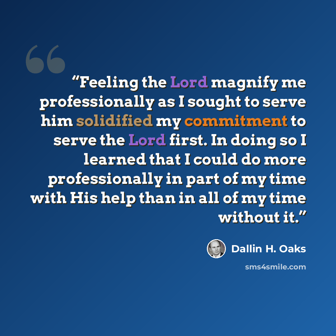 “Feeling the Lord magnify me professionally as I sought to serve him solidified my commitment to serve the Lord first. In doing so I learned that I could do more professionally in part of my time with His help than in all of my time without it.” quote by Dallin H. Oaks