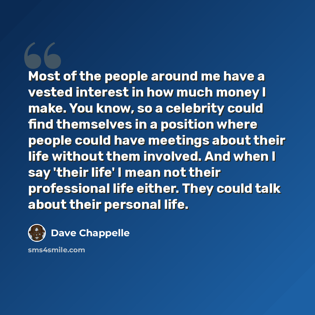 “Most of the people around me have a vested interest in how much money I make. You know, so a celebrity could find themselves in a position where people could have meetings about their life without them involved. And when I say 'their life' I mean not their professional life either. They could talk…” quote by Dave Chappelle