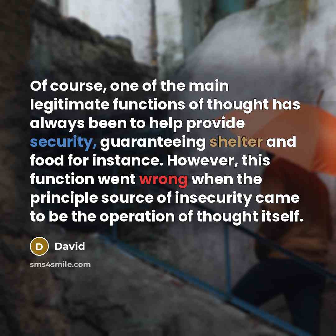 “Of course, one of the main legitimate functions of thought has always been to help provide security, guaranteeing shelter and food for instance. However, this function went wrong when the principle source of insecurity came to be the operation of thought itself.” quote by David