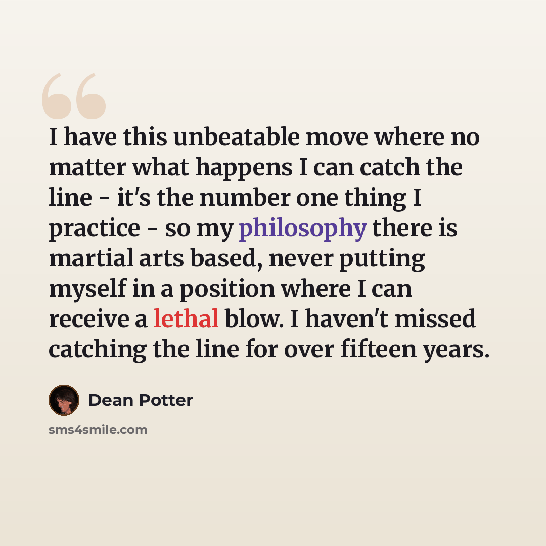 “I have this unbeatable move where no matter what happens I can catch the line - it's the number one thing I practice - so my philosophy there is martial arts based, never putting myself in a position where I can receive a lethal blow. I haven't missed catching the line for over fifteen years.” quote by Dean Potter