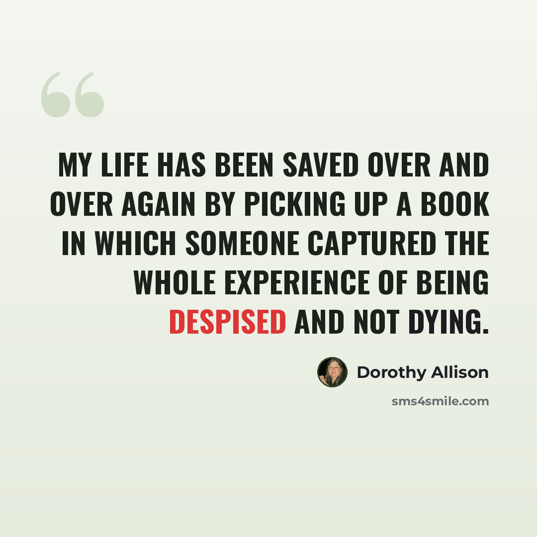 “my life has been saved over and over again by picking up a book in which someone captured the whole experience of being despised and not dying.” quote by Dorothy Allison