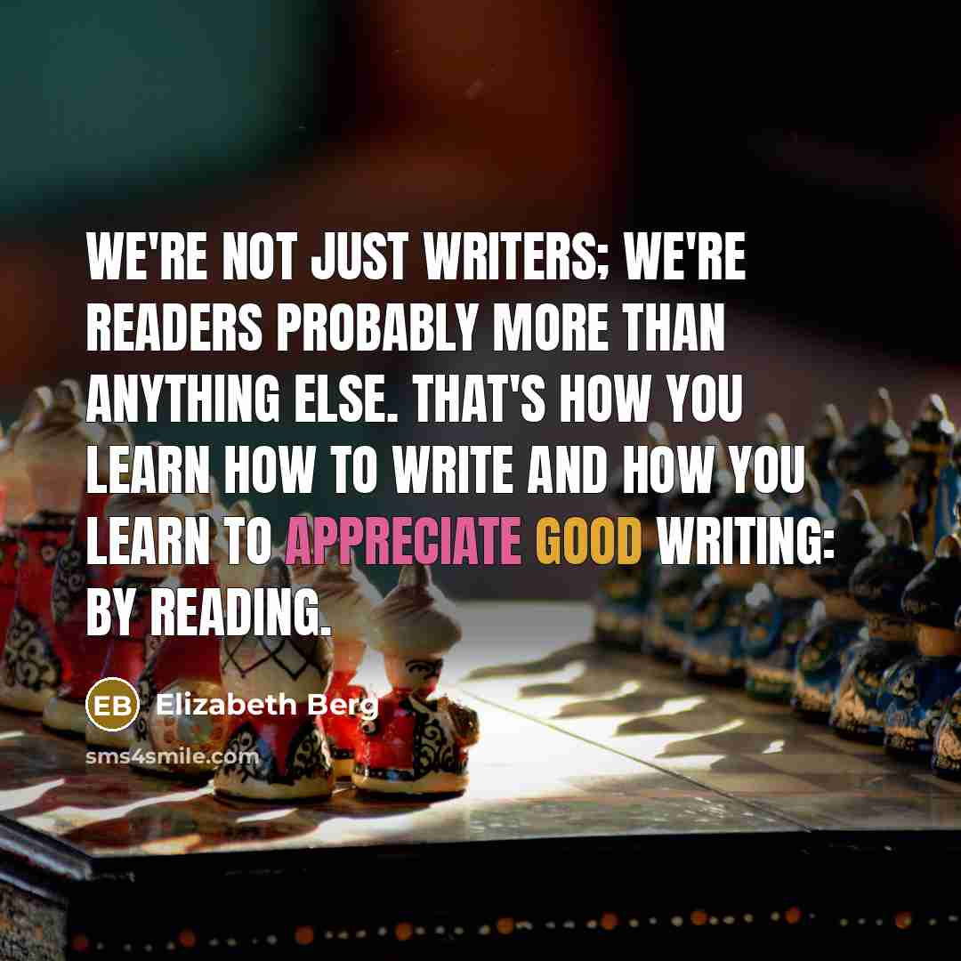 “We're not just writers; we're readers probably more than anything else. That's how you learn how to write and how you learn to appreciate good writing: by reading.” quote by Elizabeth Berg