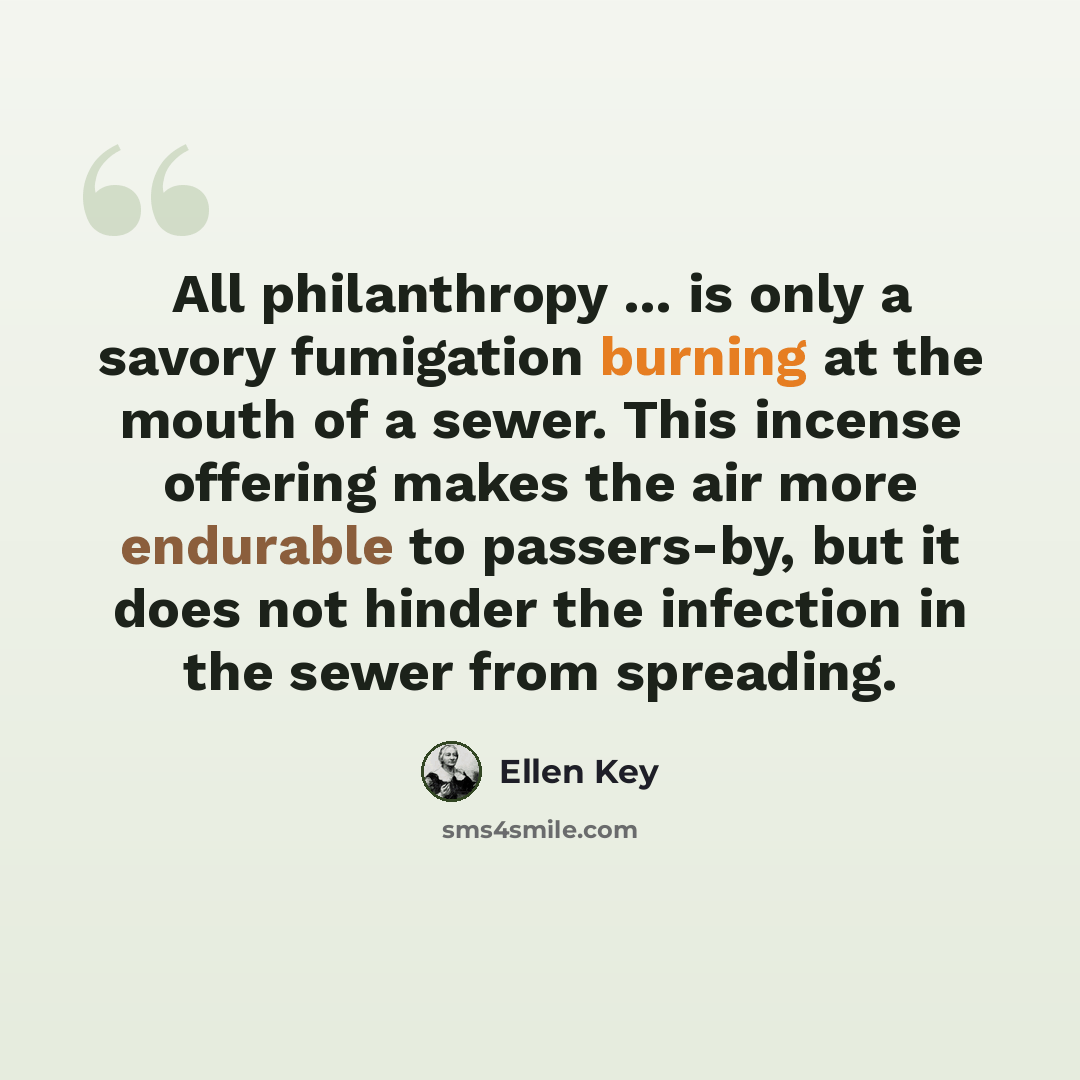 “All philanthropy ... is only a savory fumigation burning at the mouth of a sewer. This incense offering makes the air more endurable to passers-by, but it does not hinder the infection in the sewer from spreading.” quote by Ellen Key