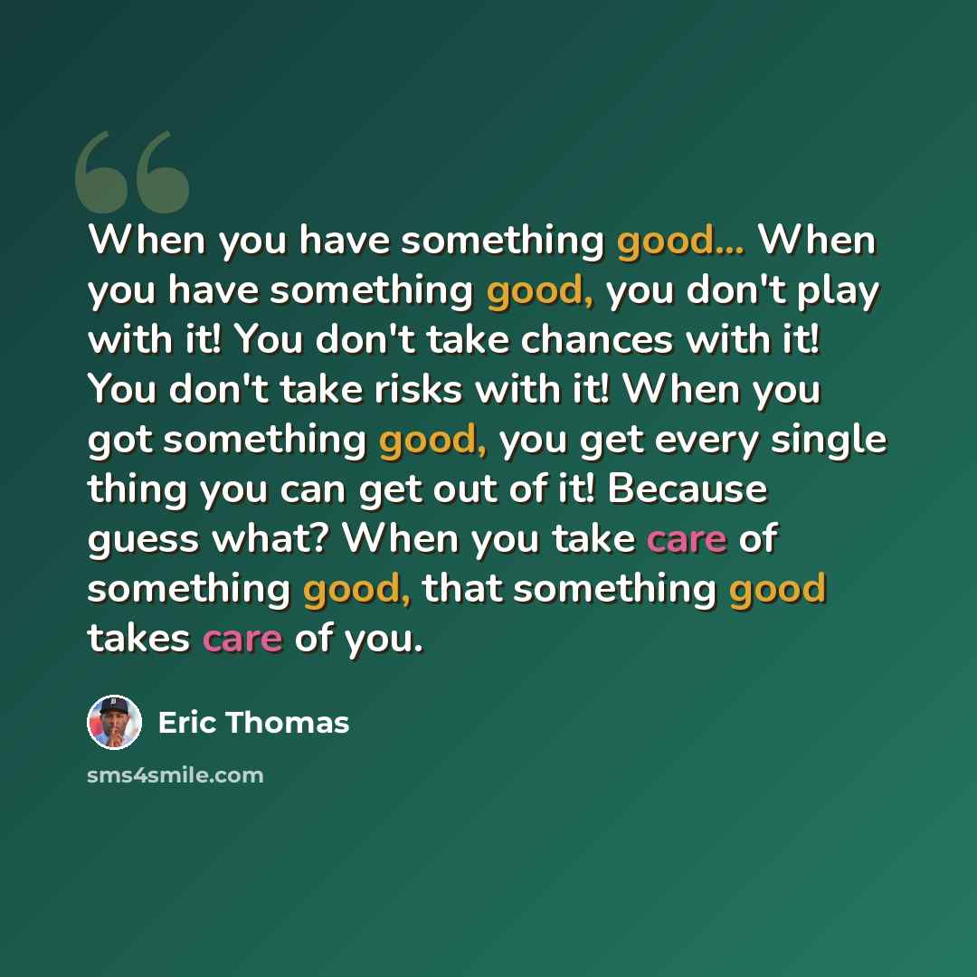 “When you have something good... When you have something good, you don't play with it! You don't take chances with it! You don't take risks with it! When you got something good, you get every single thing you can get out of it! Because guess what? When you take care of something good, that…” quote by Eric Thomas