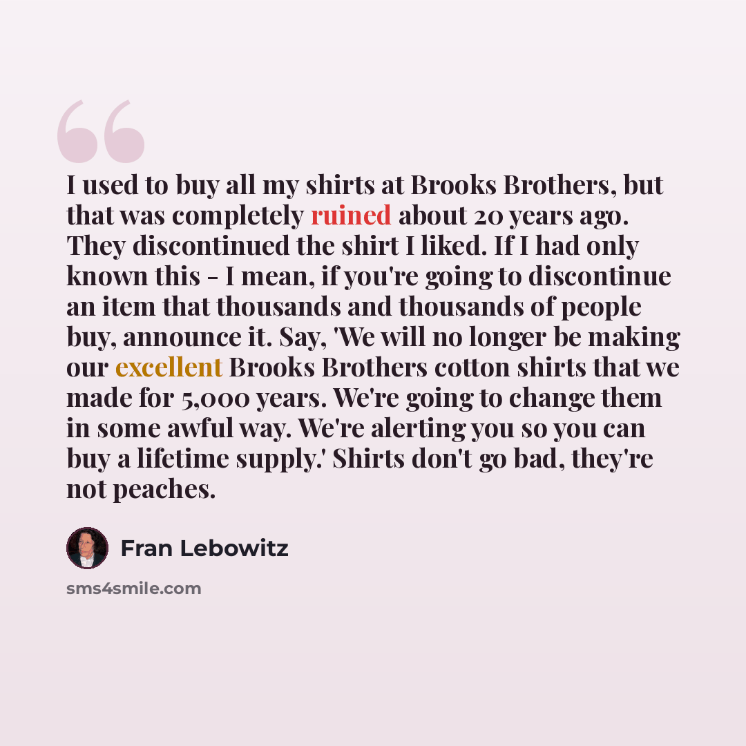 “I used to buy all my shirts at Brooks Brothers, but that was completely ruined about 20 years ago. They discontinued the shirt I liked. If I had only known this - I mean, if you're going to discontinue an item that thousands and thousands of people buy, announce it. Say, 'We will no longer be…” quote by Fran Lebowitz