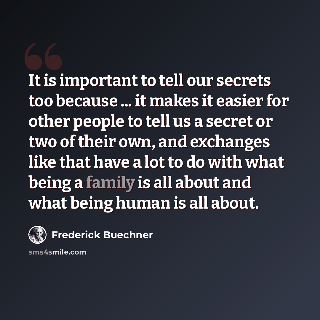 “It is important to tell our secrets too because ... it makes it easier for other people to tell us a secret or two of their own, and exchanges like that have a lot to do with what being a family is all about and what being human is all about.” quote by Frederick Buechner
