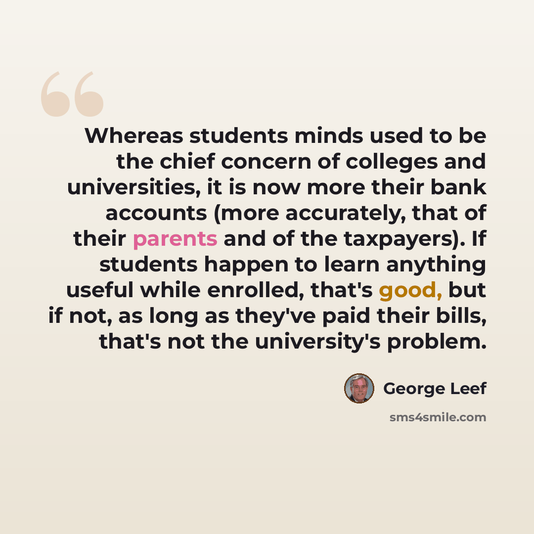 “Whereas students minds used to be the chief concern of colleges and universities, it is now more their bank accounts (more accurately, that of their parents and of the taxpayers). If students happen to learn anything useful while enrolled, that's good, but if not, as long as they've paid their…” quote by George Leef