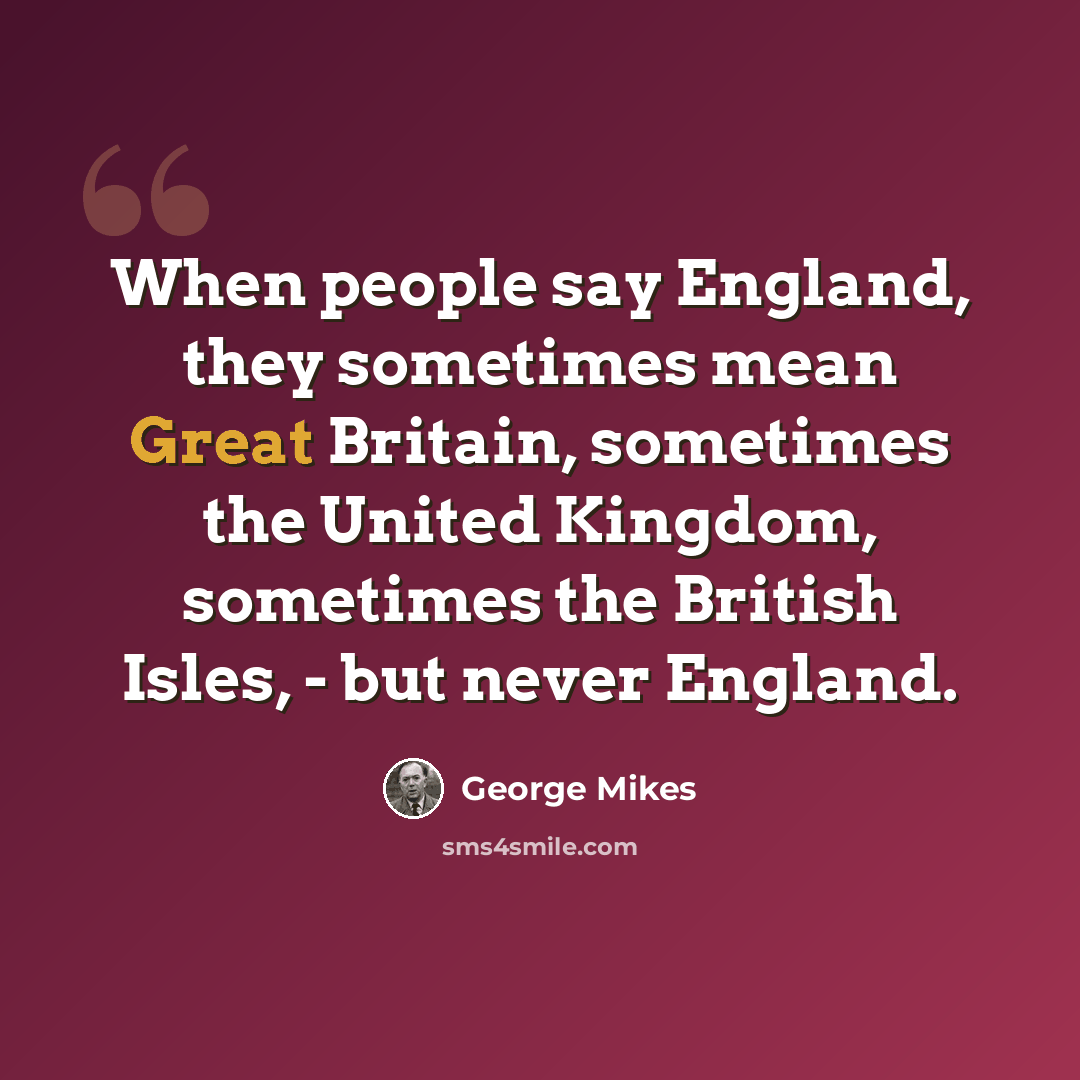 “When people say England, they sometimes mean Great Britain, sometimes the United Kingdom, sometimes the British Isles, - but never England.” quote by George Mikes
