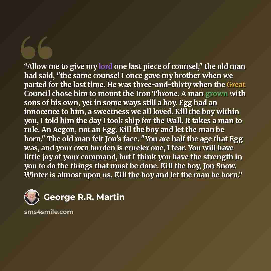“Allow me to give my lord one last piece of counsel," the old man had said, "the same counsel I once gave my brother when we parted for the last time. He was three-and-thirty when the Great Council chose him to mount the Iron Throne. A man grown with sons of his own, yet in some ways still a boy…” quote by George R.R. Martin