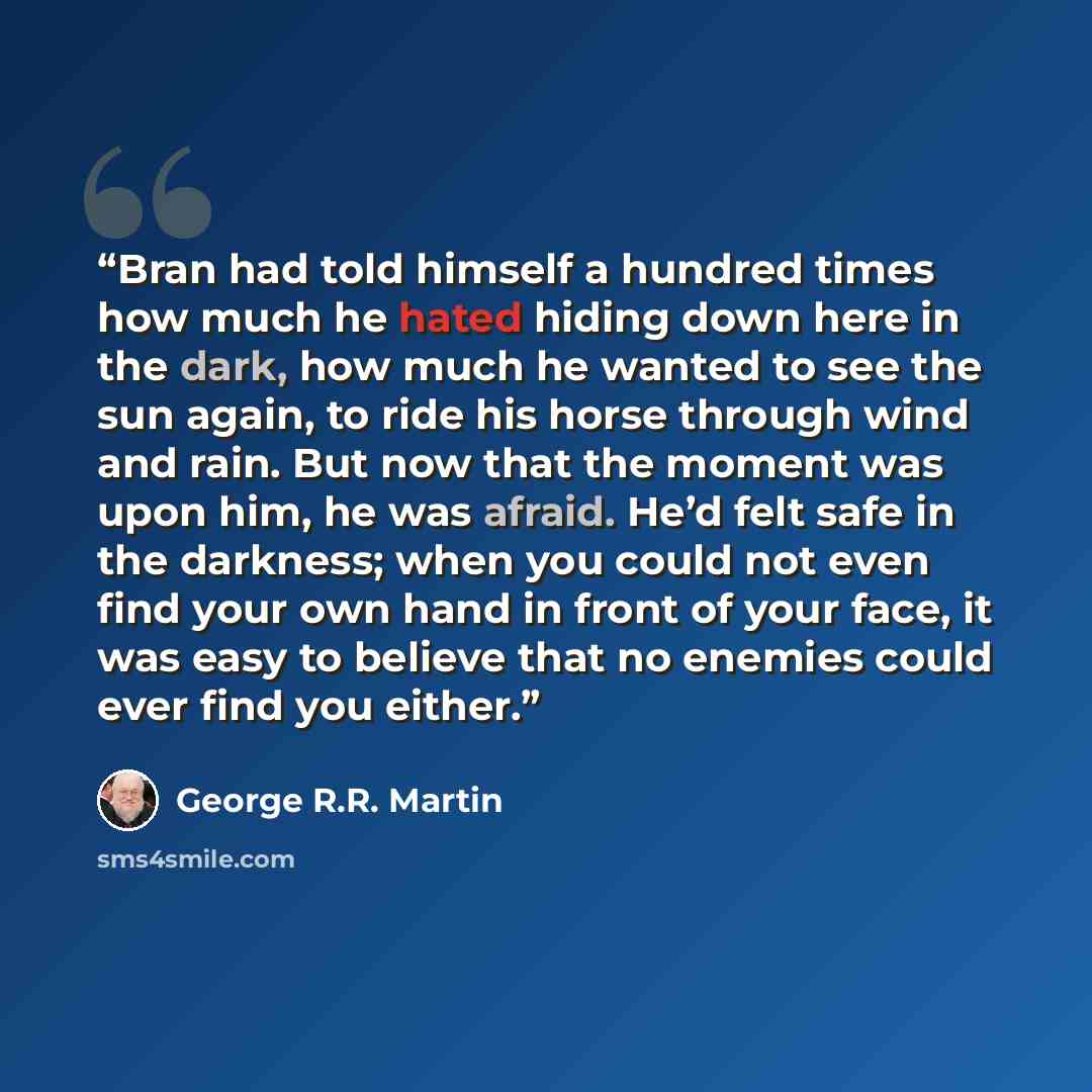 “Bran had told himself a hundred times how much he hated hiding down here in the dark, how much he wanted to see the sun again, to ride his horse through wind and rain. But now that the moment was upon him, he was afraid. He’d felt safe in the darkness; when you could not even find your own hand in…” quote by George R.R. Martin