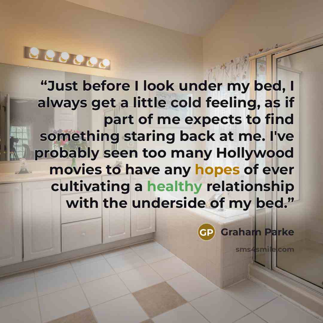 “Just before I look under my bed, I always get a little cold feeling, as if part of me expects to find something staring back at me. I've probably seen too many Hollywood movies to have any hopes of ever cultivating a healthy relationship with the underside of my bed.” quote by Graham Parke