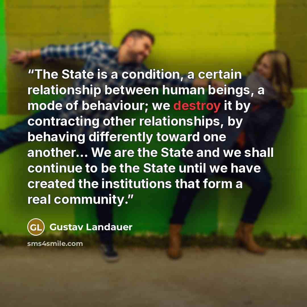 “The State is a condition, a certain relationship between human beings, a mode of behaviour; we destroy it by contracting other relationships, by behaving differently toward one another… We are the State and we shall continue to be the State until we have created the institutions that form a real…” quote by Gustav Landauer