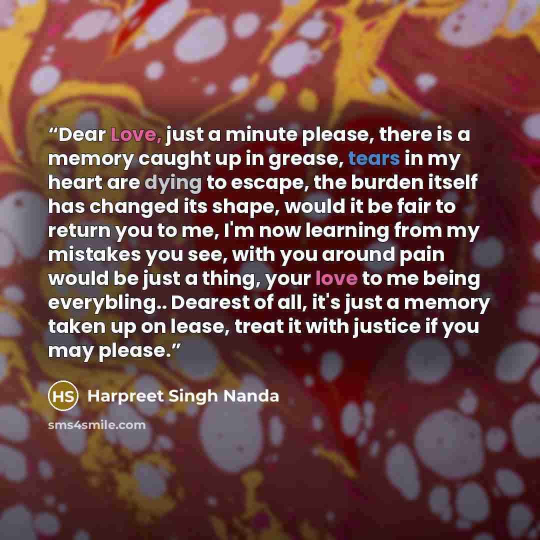 “Dear Love, just a minute please, there is a memory caught up in grease, tears in my heart are dying to escape, the burden itself has changed its shape, would it be fair to return you to me, I'm now learning from my mistakes you see, with you around pain would be just a thing, your love to me being…” quote by Harpreet Singh Nanda