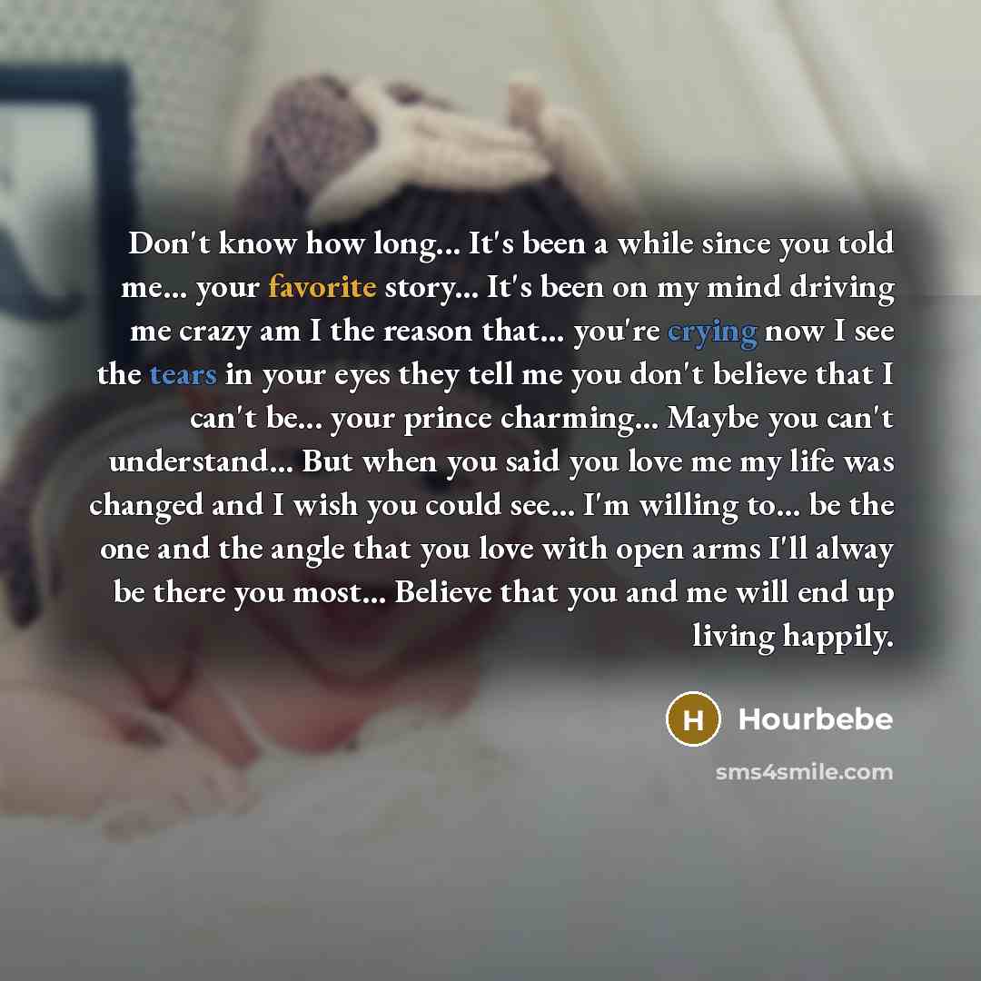 “Don't know how long... It's been a while since you told me... your favorite story... It's been on my mind driving me crazy am I the reason that… you're crying now I see the tears in your eyes they tell me you don't believe that I can't be... your prince charming... Maybe you can't understand…” quote by Hourbebe