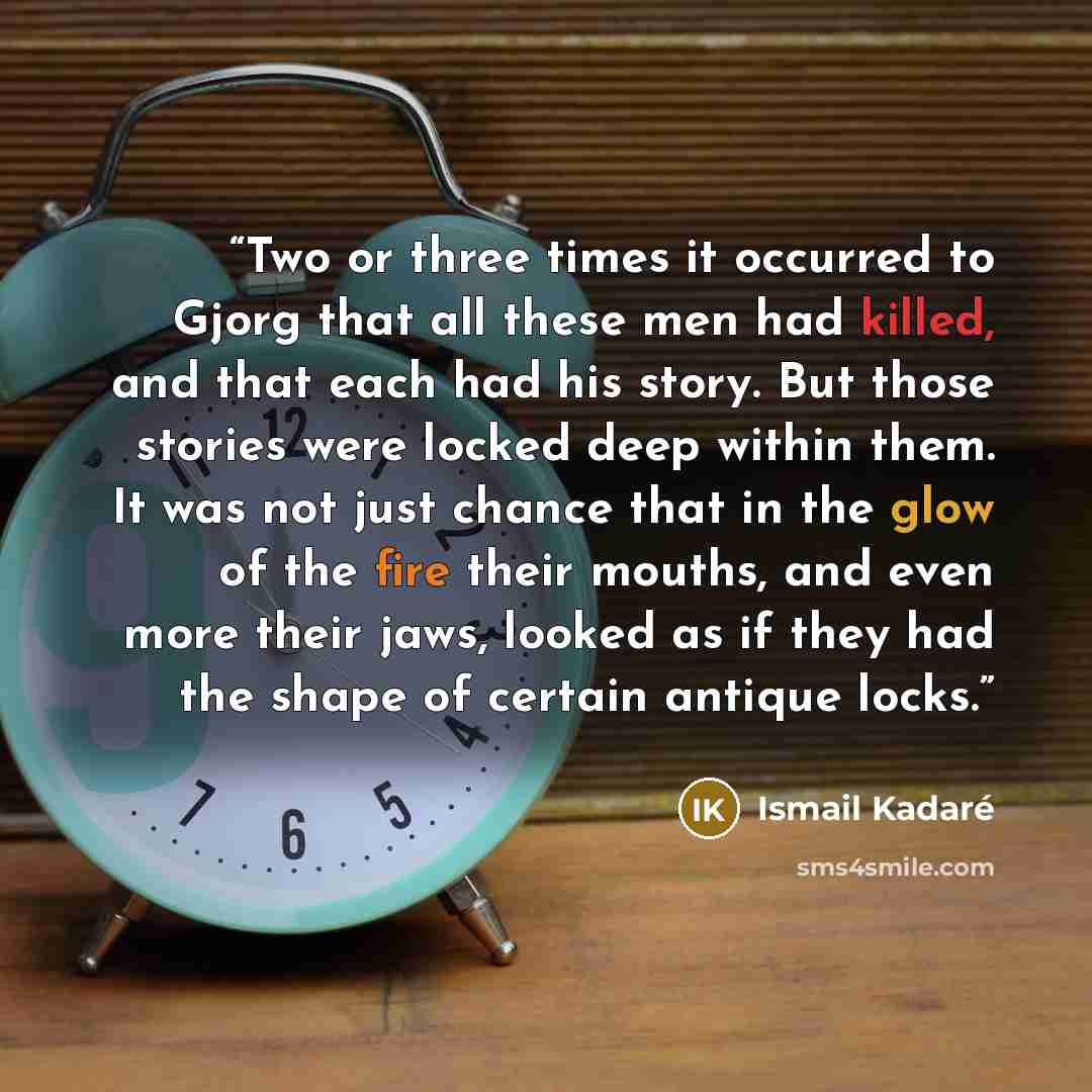 “Two or three times it occurred to Gjorg that all these men had killed, and that each had his story. But those stories were locked deep within them. It was not just chance that in the glow of the fire their mouths, and even more their jaws, looked as if they had the shape of certain antique locks.” quote by Ismail Kadaré