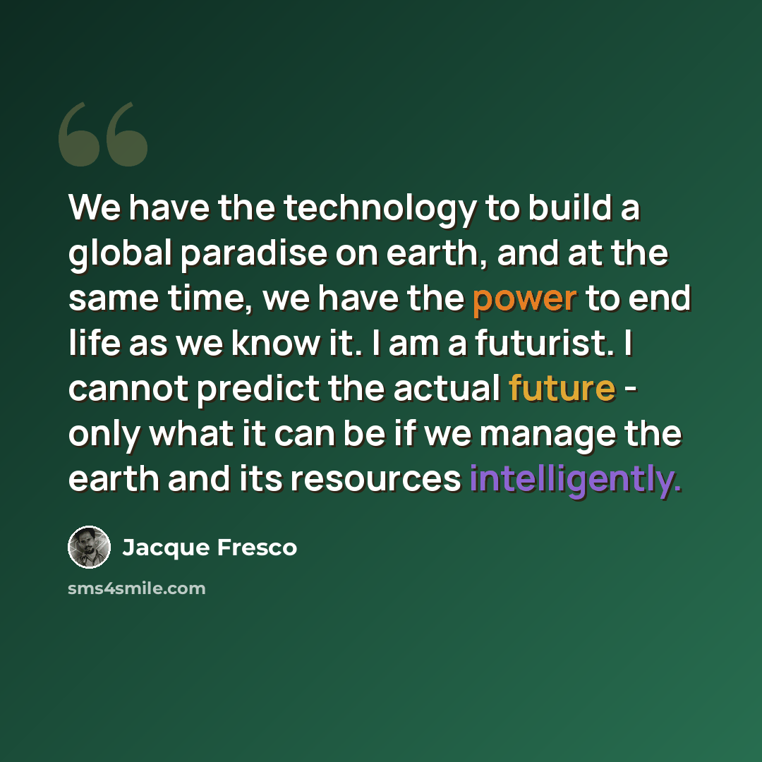 “We have the technology to build a global paradise on earth, and at the same time, we have the power to end life as we know it. I am a futurist. I cannot predict the actual future - only what it can be if we manage the earth and its resources intelligently.” quote by Jacque Fresco