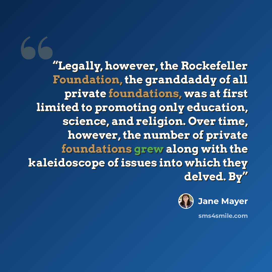“Legally, however, the Rockefeller Foundation, the granddaddy of all private foundations, was at first limited to promoting only education, science, and religion. Over time, however, the number of private foundations grew along with the kaleidoscope of issues into which they delved. By” quote by Jane Mayer