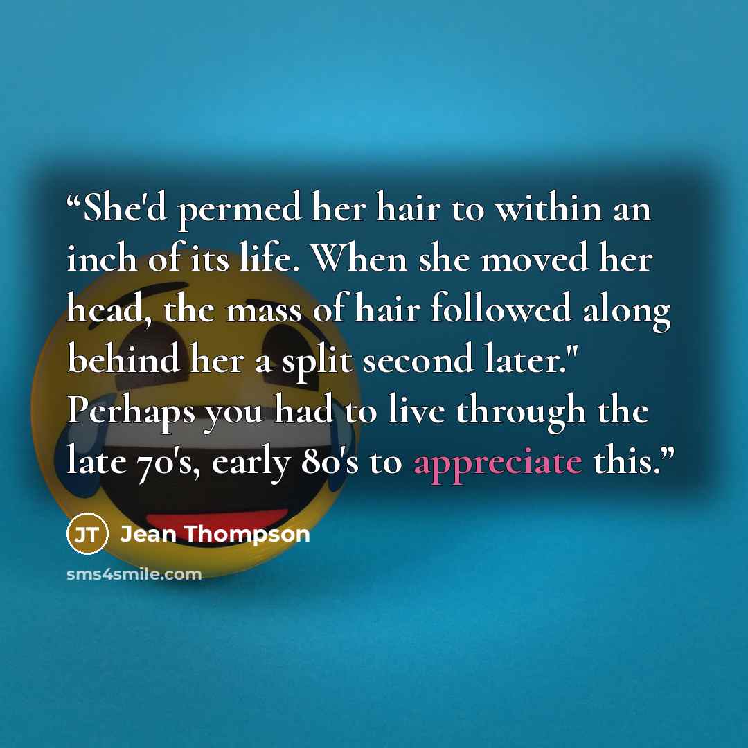 “She'd permed her hair to within an inch of its life. When she moved her head, the mass of hair followed along behind her a split second later." Perhaps you had to live through the late 70's, early 80's to appreciate this.” quote by Jean Thompson