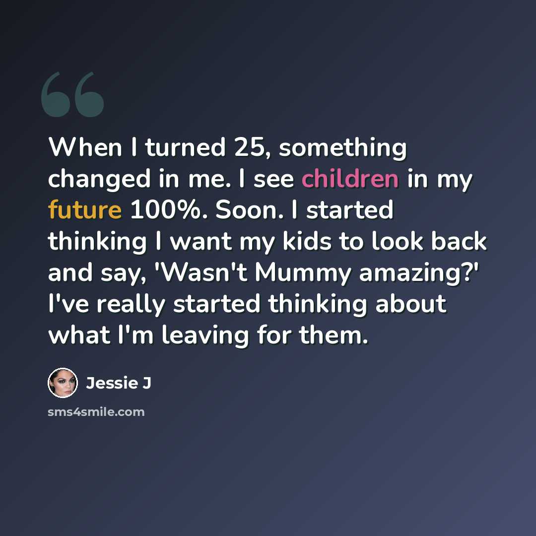 “When I turned 25, something changed in me. I see children in my future 100%. Soon. I started thinking I want my kids to look back and say, 'Wasn't Mummy amazing?' I've really started thinking about what I'm leaving for them.” quote by Jessie J