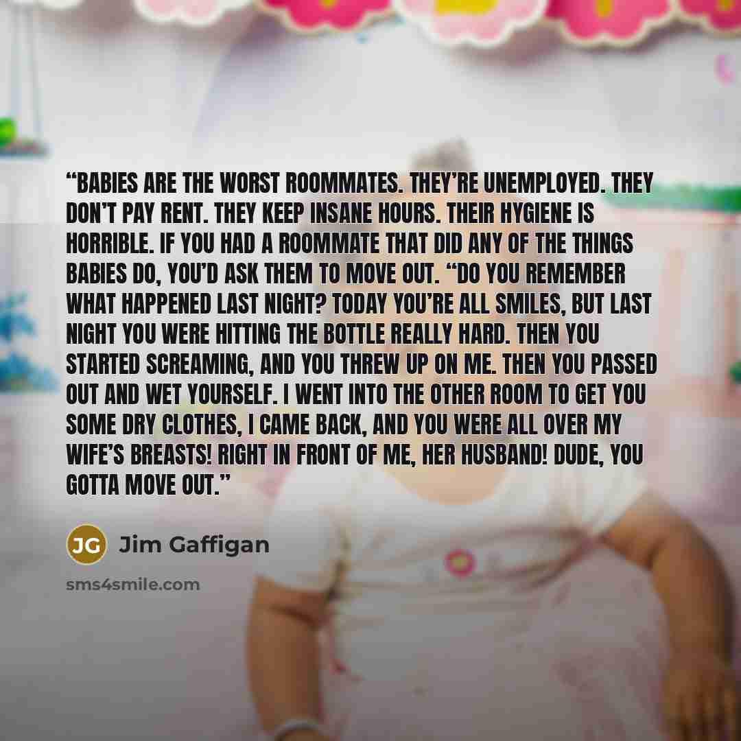 “Babies are the worst roommates. They’re unemployed. They don’t pay rent. They keep insane hours. Their hygiene is horrible. If you had a roommate that did any of the things babies do, you’d ask them to move out. “Do you remember what happened last night? Today you’re all smiles, but last night you…” quote by Jim Gaffigan