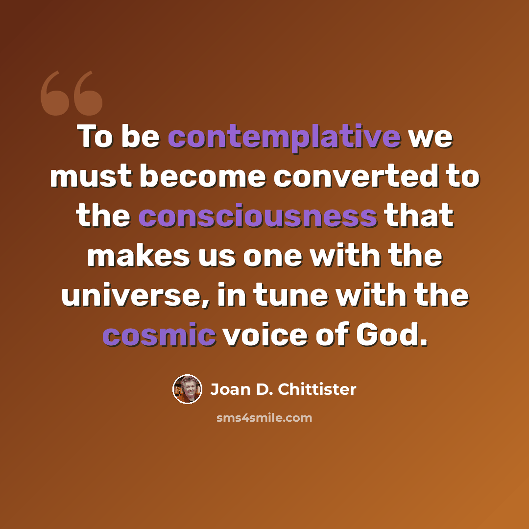 “To be contemplative we must become converted to the consciousness that makes us one with the universe, in tune with the cosmic voice of God.” quote by Joan D. Chittister