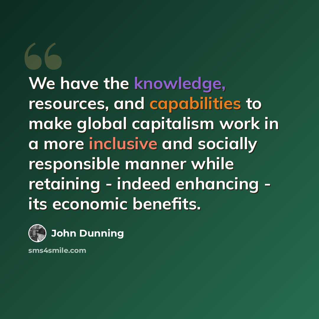 “We have the knowledge, resources, and capabilities to make global capitalism work in a more inclusive and socially responsible manner while retaining - indeed enhancing - its economic benefits.” quote by John Dunning