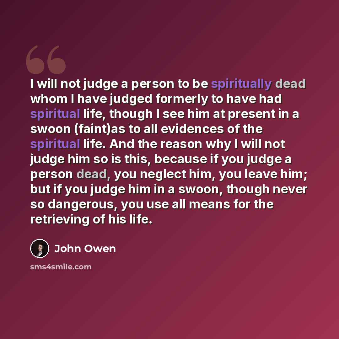 “I will not judge a person to be spiritually dead whom I have judged formerly to have had spiritual life, though I see him at present in a swoon (faint)as to all evidences of the spiritual life. And the reason why I will not judge him so is this, because if you judge a person dead, you neglect him…” quote by John Owen