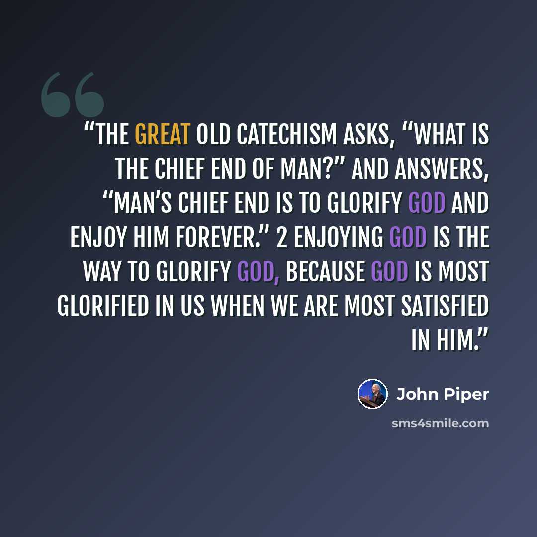 “The great old catechism asks, “What is the chief end of man?” and answers, “Man’s chief end is to glorify God and enjoy him forever.” 2 Enjoying God is the way to glorify God, because God is most glorified in us when we are most satisfied in him.” quote by John Piper