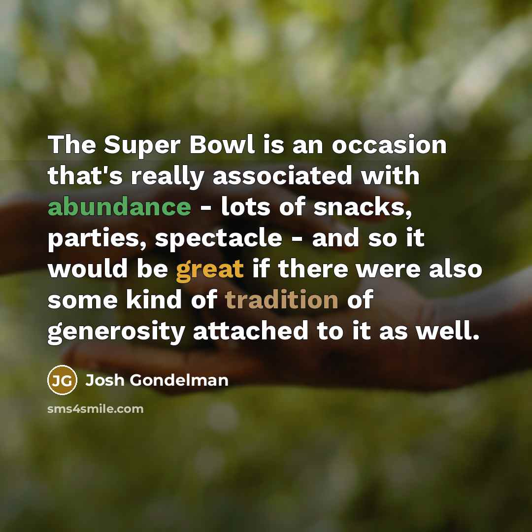 “The Super Bowl is an occasion that's really associated with abundance - lots of snacks, parties, spectacle - and so it would be great if there were also some kind of tradition of generosity attached to it as well.” quote by Josh Gondelman