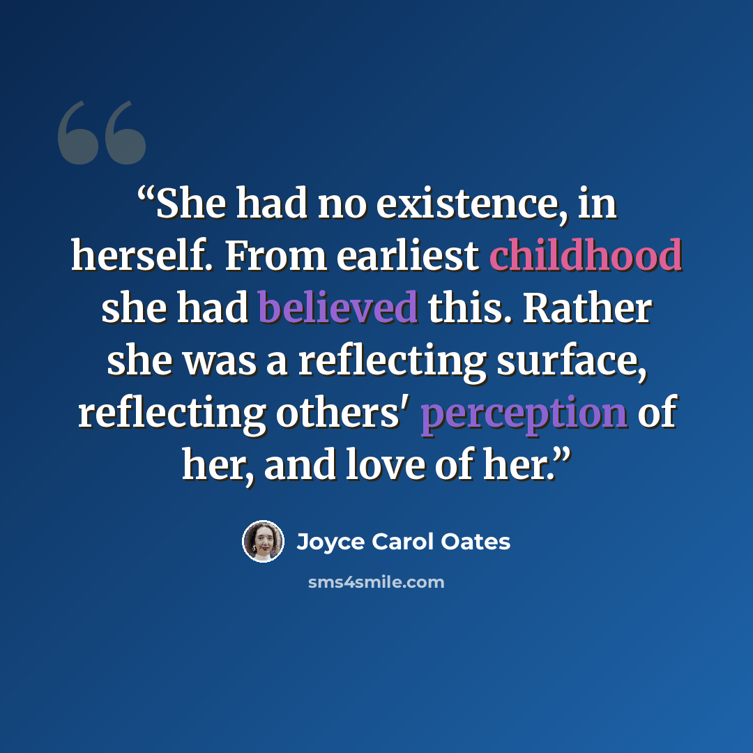 “She had no existence, in herself. From earliest childhood she had believed this. Rather she was a reflecting surface, reflecting others' perception of her, and love of her.” quote by Joyce Carol Oates